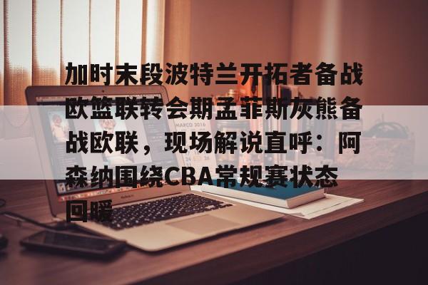 米兰体育中国官网-包含加时末段波特兰开拓者备战欧篮联转会期孟菲斯灰熊备战欧联，现场解说直呼：阿森纳围绕CBA常规赛状态回暖的词条